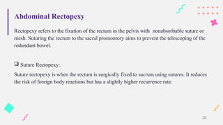 Abdominal Rectopexy
Rectopexy refers to the fixation of the rectum in the pelvis with nonabsorbable suture or
mesh. Suturing the rectum to the sacral promontory aims to prevent the telescoping of the
redundant bowel.
 Suture Rectopexy:
Suture rectopexy is when the rectum is surgically fixed to sacrum using sutures. It reduces
the risk of foreign body reactions but has a slightly higher recurrence rate.
26
 