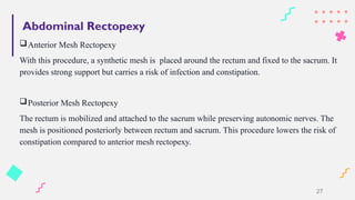 Abdominal Rectopexy
Anterior Mesh Rectopexy
With this procedure, a synthetic mesh is placed around the rectum and fixed to the sacrum. It
provides strong support but carries a risk of infection and constipation.
Posterior Mesh Rectopexy
The rectum is mobilized and attached to the sacrum while preserving autonomic nerves. The
mesh is positioned posteriorly between rectum and sacrum. This procedure lowers the risk of
constipation compared to anterior mesh rectopexy.
27
 