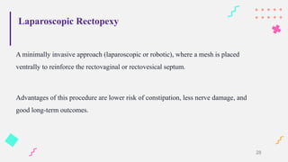 Laparoscopic Rectopexy
A minimally invasive approach (laparoscopic or robotic), where a mesh is placed
ventrally to reinforce the rectovaginal or rectovesical septum.
Advantages of this procedure are lower risk of constipation, less nerve damage, and
good long-term outcomes.
28
 