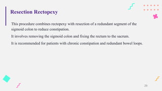 Resection Rectopexy
This procedure combines rectopexy with resection of a redundant segment of the
sigmoid colon to reduce constipation.
It involves removing the sigmoid colon and fixing the rectum to the sacrum.
It is recommended for patients with chronic constipation and redundant bowel loops.
29
 