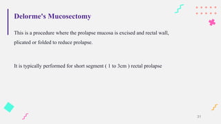 Delorme's Mucosectomy
This is a procedure where the prolapse mucosa is excised and rectal wall,
plicated or folded to reduce prolapse.
It is typically performed for short segment ( 1 to 3cm ) rectal prolapse
31
 