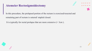 Atemeier Rectosigmoidectomy
In this procedure, the prolapsed portion of the rectum is exorcised/resected and
remaining part of rectum is sutured/ stapled closed.
It is typically for rectal prolapse that are more extensive (> 3cm ).
33
 