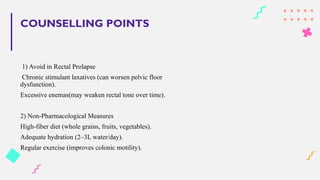 COUNSELLING POINTS
1) Avoid in Rectal Prolapse
Chronic stimulant laxatives (can worsen pelvic floor
dysfunction).
Excessive enemas(may weaken rectal tone over time).
2) Non-Pharmacological Measures
High-fiber diet (whole grains, fruits, vegetables).
Adequate hydration (2–3L water/day).
Regular exercise (improves colonic motility).
 