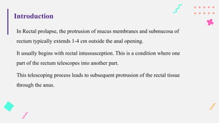Introduction
In Rectal prolapse, the protrusion of mucus membranes and submucosa of
rectum typically extends 1-4 cm outside the anal opening.
It usually begins with rectal intussusception. This is a condition where one
part of the rectum telescopes into another part.
This telescoping process leads to subsequent protrusion of the rectal tissue
through the anus.
 