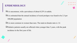 It is uncommon, with a prevalence of about 0.25% in adults.
It is estimated that the annual incidence of rectal prolapse was found to be 2.5 per
100,000 population
It is more common in women than men. The male-to-female ratio is 1:6
Pediatric patients usually are affected when younger than 3 years, with the peak
incidence in the first year of life.
EPIDEMIOLOGY
 