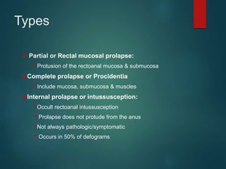 Types
 Partial or Rectal mucosal prolapse:
• Protusion of the rectoanal mucosa & submucosa
Complete prolapse or Procidentia
• Include mucosa, submucosa & muscles
Internal prolapse or intussusception:
•Occult rectoanal intussusception
• Prolapse does not protude from the anus
•Not always pathologic/symptomatic
• Occurs in 50% of defograms
 
