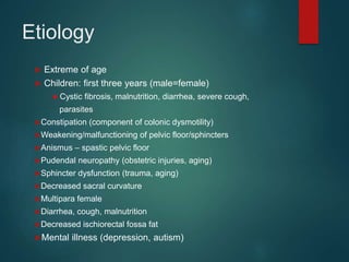 Etiology
 Extreme of age
 Children: first three years (male=female)
● Cystic fibrosis, malnutrition, diarrhea, severe cough,
parasites
Constipation (component of colonic dysmotility)
Weakening/malfunctioning of pelvic floor/sphincters
Anismus – spastic pelvic floor
Pudendal neuropathy (obstetric injuries, aging)
Sphincter dysfunction (trauma, aging)
Decreased sacral curvature
Multipara female
Diarrhea, cough, malnutrition
Decreased ischiorectal fossa fat
Mental illness (depression, autism)
 