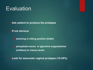 Evaluation
 Ask patient to produce the prolapse
 If not obvious
● straining in sitting position (toilet)
● phosphate enema or glycerine suppositories
(children) to induce strain
 Look for associate vaginal prolapse (15-30%)
 