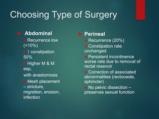 Choosing Type of Surgery
 Perineal
● Recurrence (20%)
● Constipation rate
unchanged
● Persistent incontinence
worse rate due to removal of
rectal resevoir
● Correction of associated
abnormalities (rectoceole,
sphincter)
● No pelvic dissection –
preserves sexual function
 Abdominal
● Recurrence low
(<10%)
● ↑ constipation
50%
● Higher M & M
esp.
with anastomosis
● Mesh placement
– stricture,
migration, erosion,
infection
 