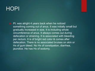HOPI
 Pt. was alright 4 years back when he noticed
something coming out of anus. It was initially small but
gradually increased in size. It is including whole
circumference of anus. It always comes out during
defecation or straining. It is associated with bleeding
per rectum. It is of bright red color & comes after
defecation. There is no associated bruises on skin or
Hx of gum bleed. No Hx of constipation, diarrhea,
jaundice. He has Hx of sodomy.
 