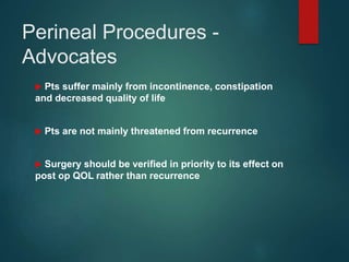 Perineal Procedures -
Advocates
 Pts suffer mainly from incontinence, constipation
and decreased quality of life
 Pts are not mainly threatened from recurrence
 Surgery should be verified in priority to its effect on
post op QOL rather than recurrence
 