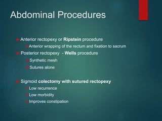Abdominal Procedures
 Anterior rectopexy or Ripstein procedure
● Anterior wrapping of the rectum and fixation to sacrum
 Posterior rectopexy - Wells procedure
● Synthetic mesh
● Sutures alone
 Sigmoid colectomy with sutured rectopexy
● Low recurrence
● Low morbidity
● Improves constipation
 