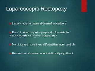 Laparoscopic Rectopexy
 Largely replacing open abdominal procedures
 Ease of performing rectopexy and colon resection
simultaneously with shorter hospital stay
 Morbidity and mortality no different than open controls
 Recurrence rate lower but not statistically significant
 