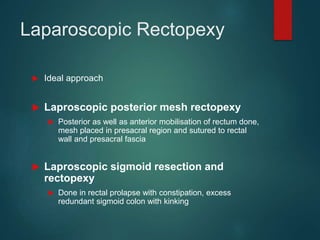Laparoscopic Rectopexy
 Ideal approach
 Laproscopic posterior mesh rectopexy
 Posterior as well as anterior mobilisation of rectum done,
mesh placed in presacral region and sutured to rectal
wall and presacral fascia
 Laproscopic sigmoid resection and
rectopexy
 Done in rectal prolapse with constipation, excess
redundant sigmoid colon with kinking
 