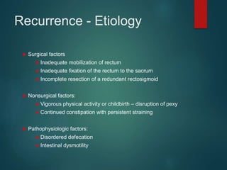 Recurrence - Etiology
 Surgical factors
● Inadequate mobilization of rectum
● Inadequate fixation of the rectum to the sacrum
● Incomplete resection of a redundant rectosigmoid
 Nonsurgical factors:
● Vigorous physical activity or childbirth – disruption of pexy
● Continued constipation with persistent straining
 Pathophysiologic factors:
● Disordered defecation
● Intestinal dysmotility
 