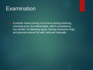 Examination
 A pinkish mass coming out of anus during straining,
covering anus circumferentially, soft in consistency,
non tender, no bleeding spots, having concentric rings
and grooves around its wall, reduced manually.
 