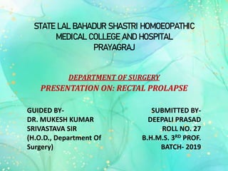STATE LAL BAHADUR SHASTRI HOMOEOPATHIC
MEDICAL COLLEGE AND HOSPITAL
PRAYAGRAJ
DEPARTMENT OF SURGERY
PRESENTATION ON: RECTAL PROLAPSE
GUIDED BY-
DR. MUKESH KUMAR
SRIVASTAVA SIR
(H.O.D., Department Of
Surgery)
SUBMITTED BY-
DEEPALI PRASAD
ROLL NO. 27
B.H.M.S. 3RD PROF.
BATCH- 2019
 