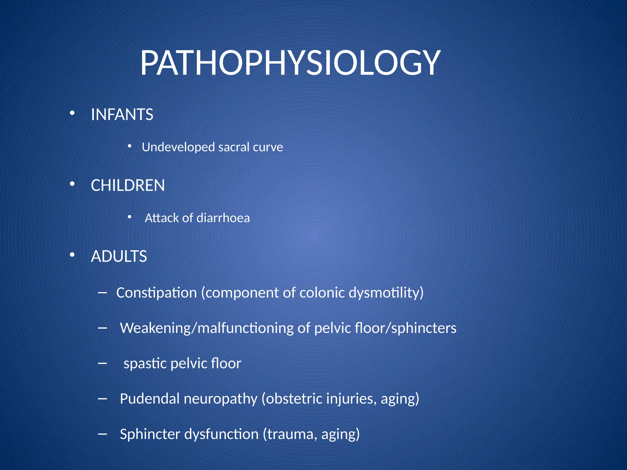 PATHOPHYSIOLOGY
• INFANTS
• Undeveloped sacral curve
• CHILDREN
• Attack of diarrhoea
• ADULTS
– Constipation (component of colonic dysmotility)
– Weakening/malfunctioning of pelvic floor/sphincters
– spastic pelvic floor
– Pudendal neuropathy (obstetric injuries, aging)
– Sphincter dysfunction (trauma, aging)
 