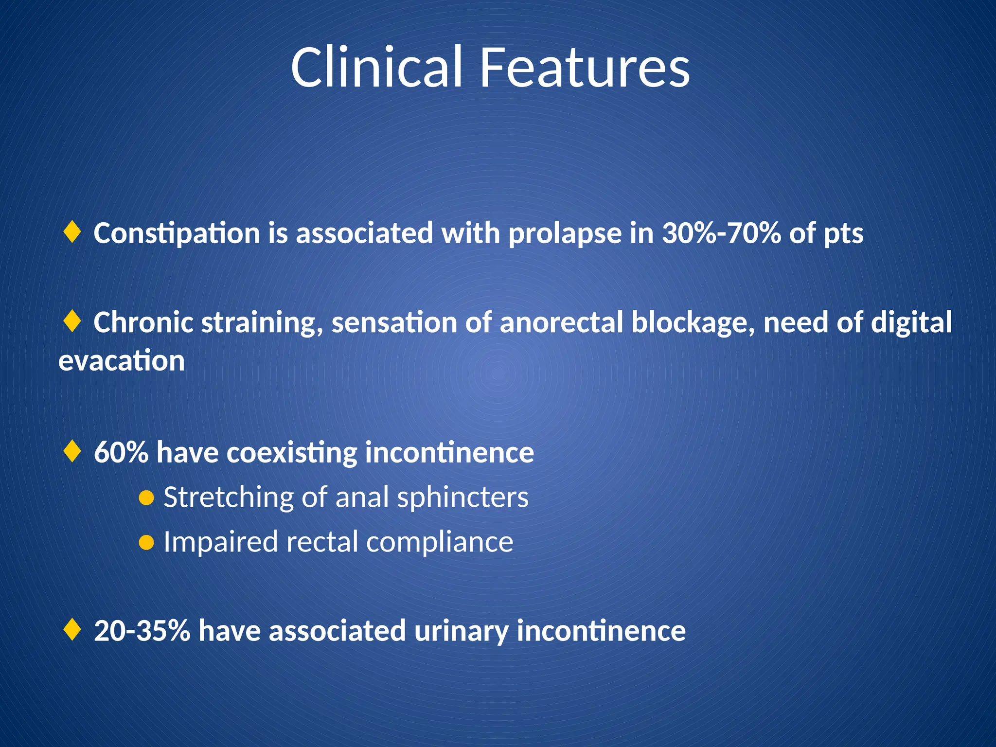 Clinical Features
♦ Constipation is associated with prolapse in 30%-70% of pts
♦ Chronic straining, sensation of anorectal blockage, need of digital
evacation
♦ 60% have coexisting incontinence
● Stretching of anal sphincters
● Impaired rectal compliance
♦ 20-35% have associated urinary incontinence
 
