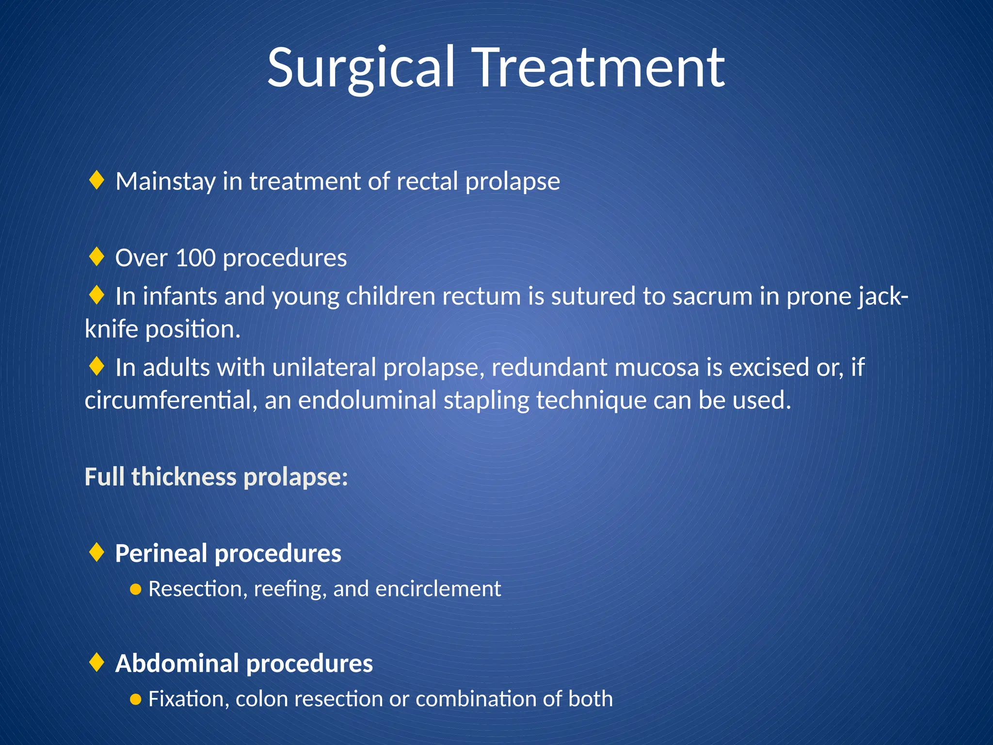 Surgical Treatment
♦ Mainstay in treatment of rectal prolapse
♦ Over 100 procedures
♦ In infants and young children rectum is sutured to sacrum in prone jack-
knife position.
♦ In adults with unilateral prolapse, redundant mucosa is excised or, if
circumferential, an endoluminal stapling technique can be used.
Full thickness prolapse:
♦ Perineal procedures
● Resection, reefing, and encirclement
♦ Abdominal procedures
● Fixation, colon resection or combination of both
 