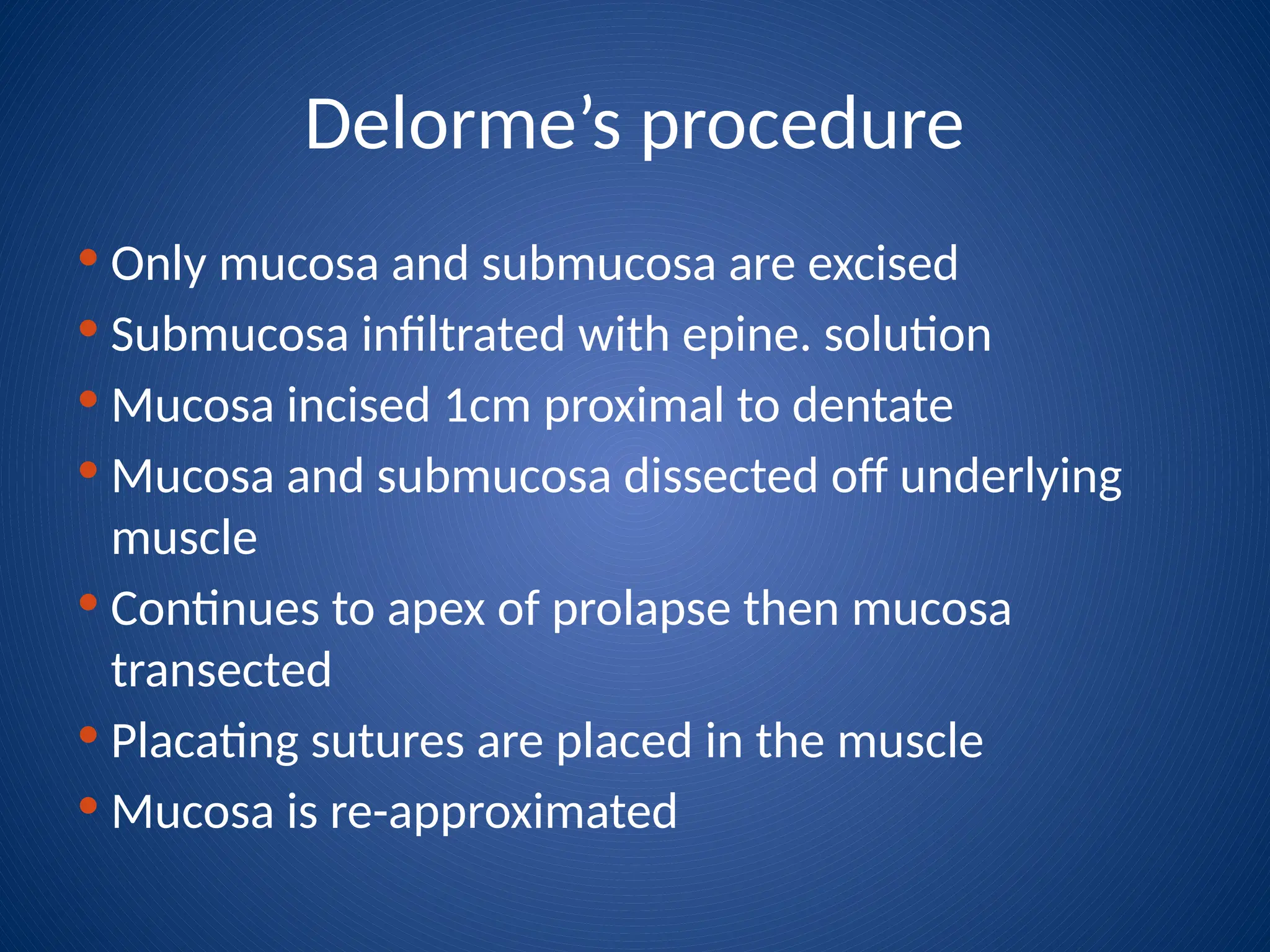 Delorme’s procedure
 Only mucosa and submucosa are excised
 Submucosa infiltrated with epine. solution
 Mucosa incised 1cm proximal to dentate
 Mucosa and submucosa dissected off underlying
muscle
 Continues to apex of prolapse then mucosa
transected
 Placating sutures are placed in the muscle
 Mucosa is re-approximated
 