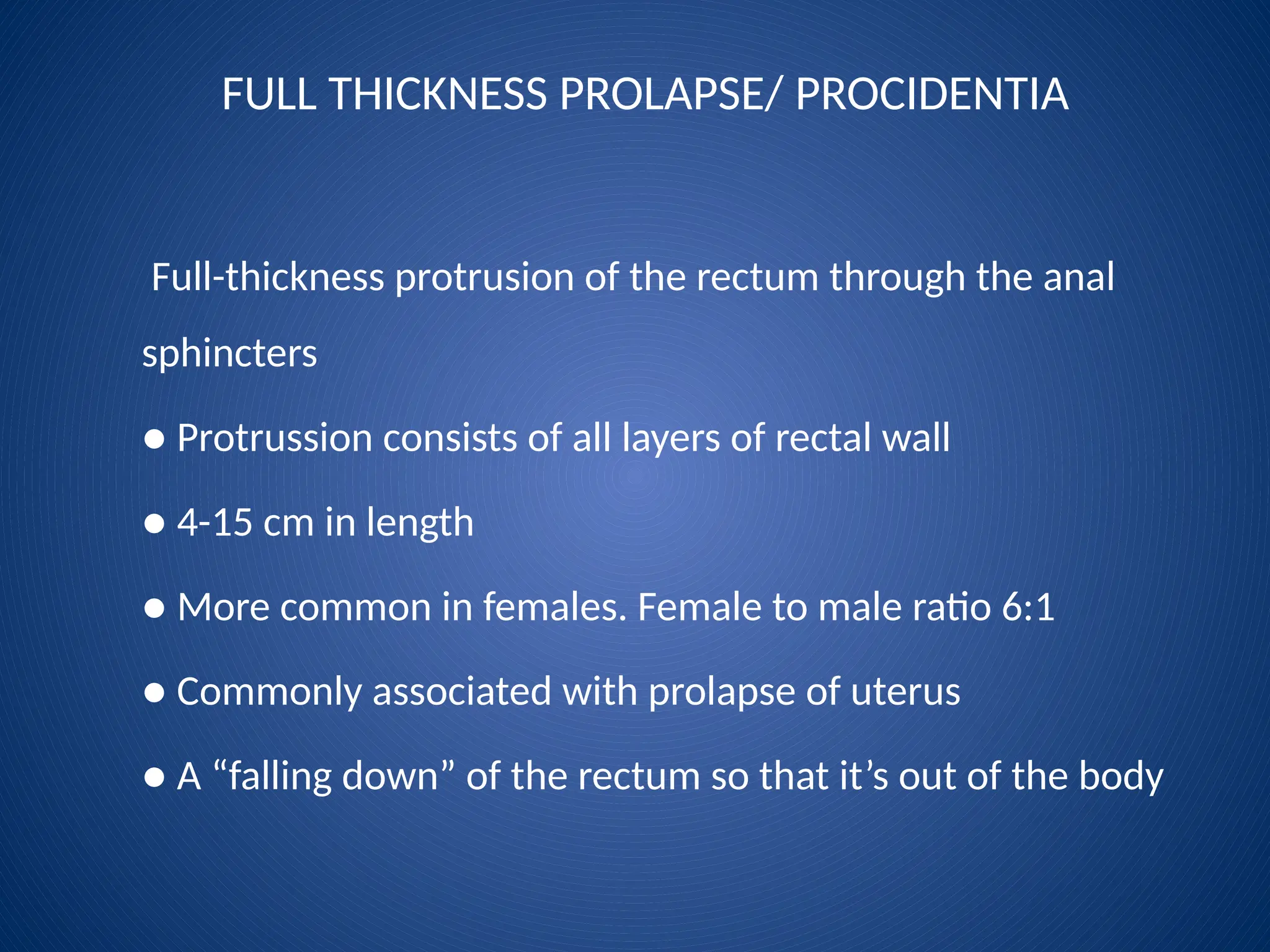 FULL THICKNESS PROLAPSE/ PROCIDENTIA
Full-thickness protrusion of the rectum through the anal
sphincters
● Protrussion consists of all layers of rectal wall
● 4-15 cm in length
● More common in females. Female to male ratio 6:1
● Commonly associated with prolapse of uterus
● A “falling down” of the rectum so that it’s out of the body
 