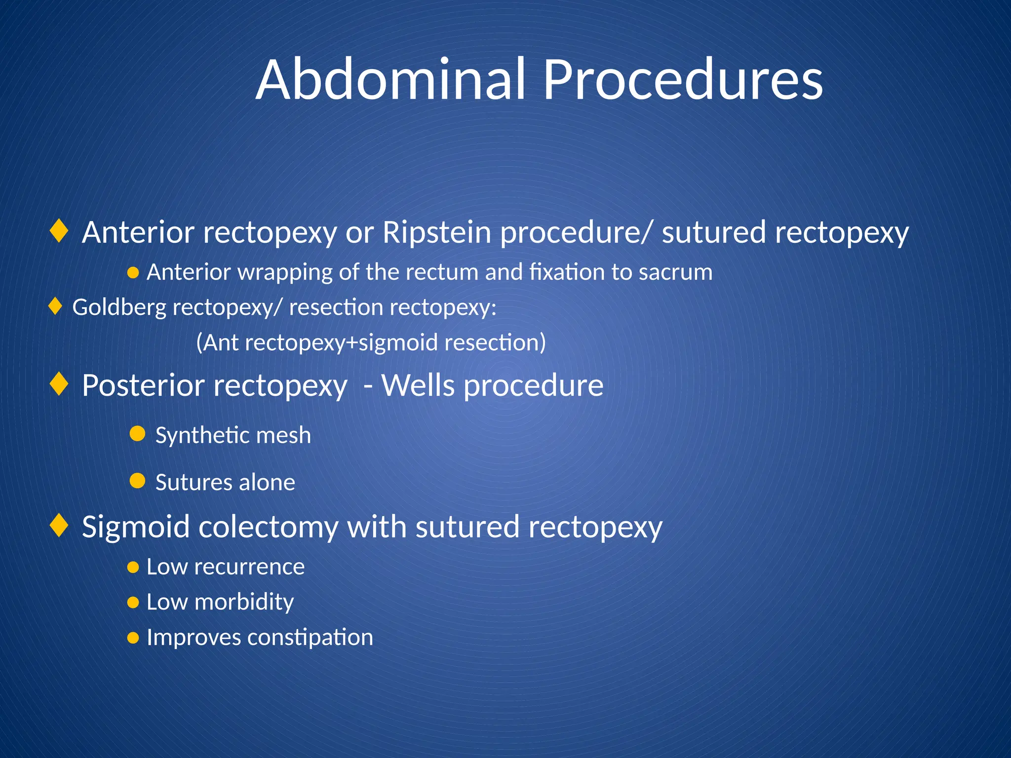 Abdominal Procedures
♦ Anterior rectopexy or Ripstein procedure/ sutured rectopexy
● Anterior wrapping of the rectum and fixation to sacrum
♦ Goldberg rectopexy/ resection rectopexy:
(Ant rectopexy+sigmoid resection)
♦ Posterior rectopexy - Wells procedure
● Synthetic mesh
● Sutures alone
♦ Sigmoid colectomy with sutured rectopexy
● Low recurrence
● Low morbidity
● Improves constipation
 