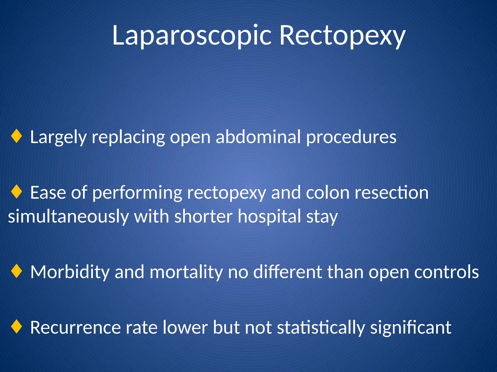 Laparoscopic Rectopexy
♦ Largely replacing open abdominal procedures
♦ Ease of performing rectopexy and colon resection
simultaneously with shorter hospital stay
♦ Morbidity and mortality no different than open controls
♦ Recurrence rate lower but not statistically significant
 
