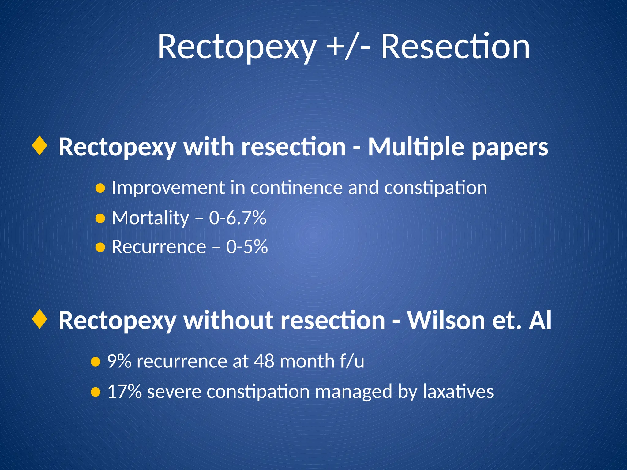 Rectopexy +/- Resection
♦ Rectopexy with resection - Multiple papers
● Improvement in continence and constipation
● Mortality – 0-6.7%
● Recurrence – 0-5%
♦ Rectopexy without resection - Wilson et. Al
● 9% recurrence at 48 month f/u
● 17% severe constipation managed by laxatives
 