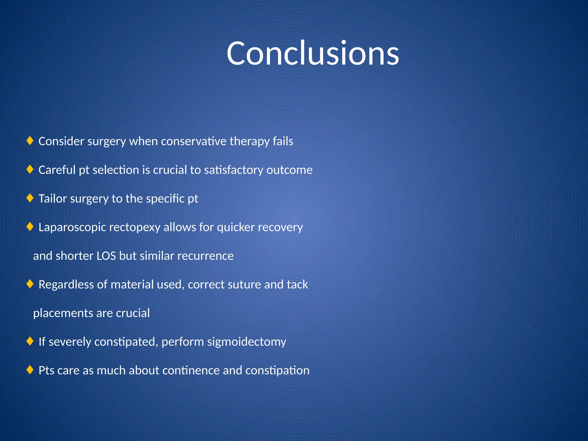 Conclusions
♦ Consider surgery when conservative therapy fails
♦ Careful pt selection is crucial to satisfactory outcome
♦ Tailor surgery to the specific pt
♦ Laparoscopic rectopexy allows for quicker recovery
and shorter LOS but similar recurrence
♦ Regardless of material used, correct suture and tack
placements are crucial
♦ If severely constipated, perform sigmoidectomy
♦ Pts care as much about continence and constipation
 