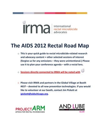 The AIDS 2012 Rectal Road Map
  o This is your quick guide to rectal microbicide-related research
    and advocacy content + other selected sessions of interest
    (forgive us for any omissions – they were unintentional.) Please
    use it to plan your conference agenda – with a rectal lens.

  o Sessions directly connected to IRMA will be noted with



  o Please visit IRMA and partners in the Global Village at Booth
    #637 – devoted to all new prevention technologies. If you would
    like to volunteer at our booth, contact Jim Pickett at
    jpickett@aidschicago.org.
 