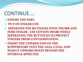 CONTINUE….
 EXPOSE THE PART.
 PUT ON FINGER COT.
 SEPARATES THE BUTTOCKS WITH THUMB AND
FORE FINGER . USE COTTON SWABS WHILE
SEPERATING THE BUTTOCKS TO PROTECT
FINGERS FROM CONTAIMINATION.
 INSERT THE TAPERED END OF THE
SUPPOSITORY INTO THE ANAL CANAL AND
PUSH IT UPWARD SWEEP BEYOND THE
INTERNAL SPHICTER.
 