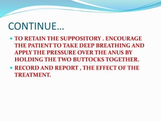 CONTINUE…
 TO RETAIN THE SUPPOSITORY . ENCOURAGE
THE PATIENT TO TAKE DEEP BREATHING AND
APPLY THE PRESSURE OVER THE ANUS BY
HOLDING THE TWO BUTTOCKS TOGETHER.
 RECORD AND REPORT , THE EFFECT OF THE
TREATMENT.
 