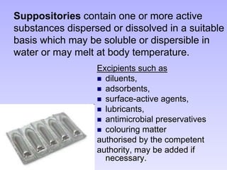 Suppositories contain one or more active
substances dispersed or dissolved in a suitable
basis which may be soluble or dispersible in
water or may melt at body temperature.
Excipients such as
 diluents,
 adsorbents,
 surface-active agents,
 lubricants,
 antimicrobial preservatives
 colouring matter
authorised by the competent
authority, may be added if
necessary.
 