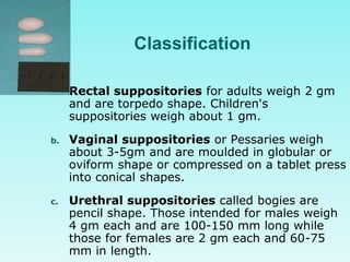 Classification
a. Rectal suppositories for adults weigh 2 gm
and are torpedo shape. Children's
suppositories weigh about 1 gm.
b. Vaginal suppositories or Pessaries weigh
about 3-5gm and are moulded in globular or
oviform shape or compressed on a tablet press
into conical shapes.
c. Urethral suppositories called bogies are
pencil shape. Those intended for males weigh
4 gm each and are 100-150 mm long while
those for females are 2 gm each and 60-75
mm in length.
 