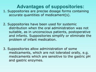 Advantages of suppositories:
1. Suppositories are precise dosage forms containing
accurate quantities of medicament(s).
2. Suppositories have been used for systemic
distribution when the oral administration was not
suitable, as in unconscious patients, postoperative
and infants. Suppositories simplify or eliminate the
problem of infant medication.
3. Suppositories allow administration of some
medicaments, which are not tolerated orally, e.g.
medicaments which are sensitive to the gastric pH
and gastric enzymes.
 
