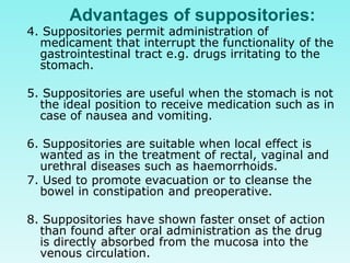 Advantages of suppositories:
4. Suppositories permit administration of
medicament that interrupt the functionality of the
gastrointestinal tract e.g. drugs irritating to the
stomach.
5. Suppositories are useful when the stomach is not
the ideal position to receive medication such as in
case of nausea and vomiting.
6. Suppositories are suitable when local effect is
wanted as in the treatment of rectal, vaginal and
urethral diseases such as haemorrhoids.
7. Used to promote evacuation or to cleanse the
bowel in constipation and preoperative.
8. Suppositories have shown faster onset of action
than found after oral administration as the drug
is directly absorbed from the mucosa into the
venous circulation.
 