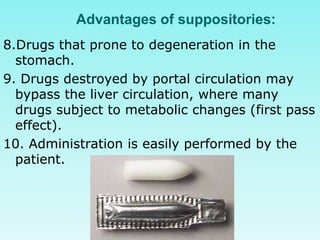 Advantages of suppositories:
8.Drugs that prone to degeneration in the
stomach.
9. Drugs destroyed by portal circulation may
bypass the liver circulation, where many
drugs subject to metabolic changes (first pass
effect).
10. Administration is easily performed by the
patient.
 