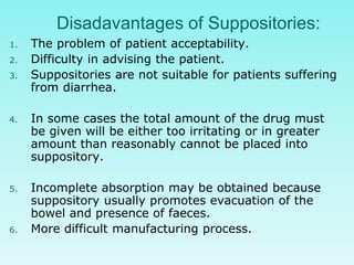 Disadavantages of Suppositories:
1. The problem of patient acceptability.
2. Difficulty in advising the patient.
3. Suppositories are not suitable for patients suffering
from diarrhea.
4. In some cases the total amount of the drug must
be given will be either too irritating or in greater
amount than reasonably cannot be placed into
suppository.
5. Incomplete absorption may be obtained because
suppository usually promotes evacuation of the
bowel and presence of faeces.
6. More difficult manufacturing process.
 