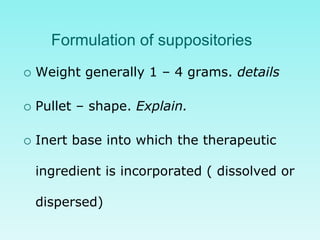 Formulation of suppositories
 Weight generally 1 – 4 grams. details
 Pullet – shape. Explain.
 Inert base into which the therapeutic
ingredient is incorporated ( dissolved or
dispersed)
 