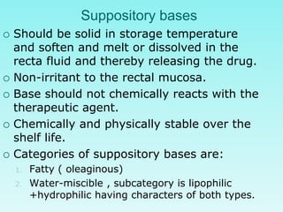 Suppository bases
 Should be solid in storage temperature
and soften and melt or dissolved in the
recta fluid and thereby releasing the drug.
 Non-irritant to the rectal mucosa.
 Base should not chemically reacts with the
therapeutic agent.
 Chemically and physically stable over the
shelf life.
 Categories of suppository bases are:
1. Fatty ( oleaginous)
2. Water-miscible , subcategory is lipophilic
+hydrophilic having characters of both types.
 
