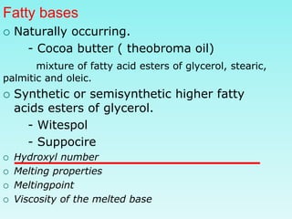 Fatty bases
 Naturally occurring.
- Cocoa butter ( theobroma oil)
mixture of fatty acid esters of glycerol, stearic,
palmitic and oleic.
 Synthetic or semisynthetic higher fatty
acids esters of glycerol.
- Witespol
- Suppocire
 Hydroxyl number
 Melting properties
 Meltingpoint
 Viscosity of the melted base
 