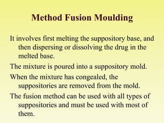 Method Fusion Moulding
It involves first melting the suppository base, and
then dispersing or dissolving the drug in the
melted base.
The mixture is poured into a suppository mold.
When the mixture has congealed, the
suppositories are removed from the mold.
The fusion method can be used with all types of
suppositories and must be used with most of
them.
 