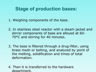 Stage of production bases:
1. Weighing components of the base.
2. In stainless steel reactor with a steam jacket and
stirrer components of base are alloyed at 60-
70°C and stirring for 40 minutes.
3. The base is filtered through a drug-filter, using
brass mesh or belting, and analyzed by point of
the melting, solidification and times of total
deformation.
4. Then it is transferred to the hardware
department.
 