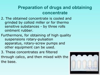 Preparation of drugs and obtaining
concentrate
2. The obtained concentrate is cooled and
grinded by colloid miller or for thermo
sensitive substances - by three rolls
ointment rubber.
Furthermore, for obtaining of high quality
suspensions rotary-pulsation
apparatus, rotary-screw pumps and
other equipment can be used.
3. These concentrates are filtered
through calico, and then mixed with the
the base.
 