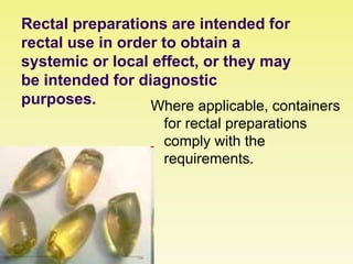 Rectal preparations are intended for
rectal use in order to obtain a
systemic or local effect, or they may
be intended for diagnostic
purposes. Where applicable, containers
for rectal preparations
comply with the
requirements.
 