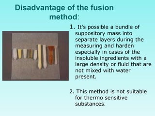 Disadvantage of the fusion
method:
1. It's possible a bundle of
suppository mass into
separate layers during the
measuring and harden
especially in cases of the
insoluble ingredients with a
large density or fluid that are
not mixed with water
present.
2. This method is not suitable
for thermo sensitive
substances.
 