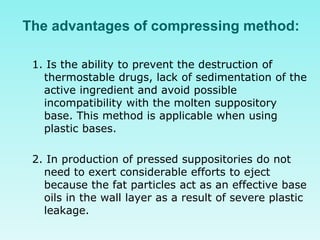 The advantages of compressing method:
1. Is the ability to prevent the destruction of
thermostable drugs, lack of sedimentation of the
active ingredient and avoid possible
incompatibility with the molten suppository
base. This method is applicable when using
plastic bases.
2. In production of pressed suppositories do not
need to exert considerable efforts to eject
because the fat particles act as an effective base
oils in the wall layer as a result of severe plastic
leakage.
 