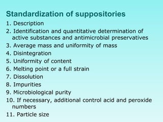 Standardization of suppositories
1. Description
2. Identification and quantitative determination of
active substances and antimicrobial preservatives
3. Average mass and uniformity of mass
4. Disintegration
5. Uniformity of content
6. Melting point or a full strain
7. Dissolution
8. Impurities
9. Microbiological purity
10. If necessary, additional control acid and peroxide
numbers
11. Particle size
 