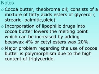 Notes
 Cocoa butter, theobroma oil; consists of a
mixture of fatty acids esters of glycerol (
strearic, palmitic,oleic).
 Incorporation of lipophilic drugs into
cocoa butter lowers the melting point
which can be increased by adding
beeswax 4% or cetyl esters wax 20%.
 Major problem regarding the use of cocoa
butter is polymorphism due to the high
content of triglyceride.
 